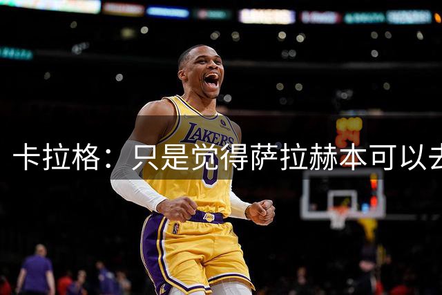卡拉格：只是觉得萨拉赫本可以去更好的地方，继续在欧洲踢球